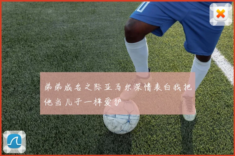 弟弟成名之际亚马尔深情表白我把他当儿子一样爱护