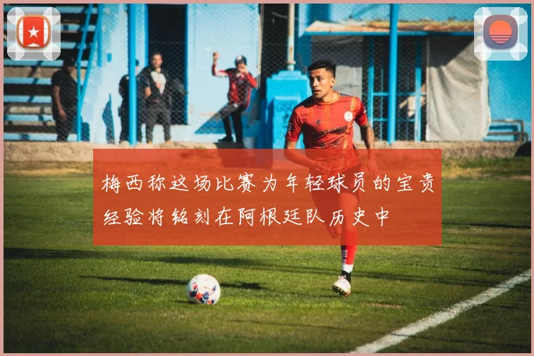 梅西称这场比赛为年轻球员的宝贵经验将铭刻在阿根廷队历史中