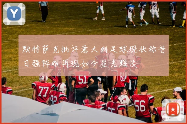 默特萨克批评意大利足球现状称昔日强阵难再现如今星光黯淡