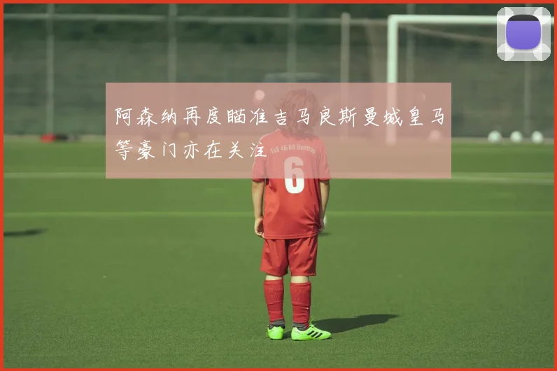 阿森纳再度瞄准吉马良斯曼城皇马等豪门亦在关注