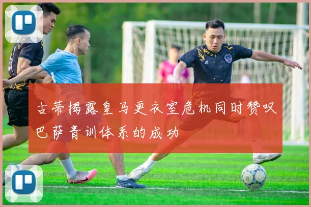 古蒂揭露皇马更衣室危机同时赞叹巴萨青训体系的成功