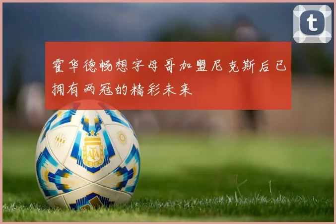 霍华德畅想字母哥加盟尼克斯后已拥有两冠的精彩未来