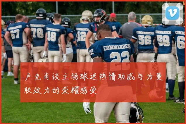 卢克肖谈主场球迷热情助威与为曼联效力的荣耀感受