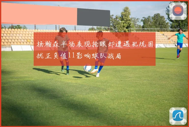 杨瀚森半场表现抢眼却遭遇犯规困扰正负值11影响球队战局