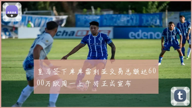 皇马签下库库雷利亚交易总额达6000万欧周一上午将正式宣布