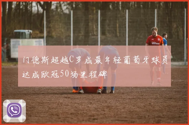 门德斯超越C罗成最年轻葡萄牙球员达成欧冠50场里程碑