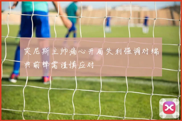 突尼斯主帅痛心开局失利强调对瑞典前锋需谨慎应对