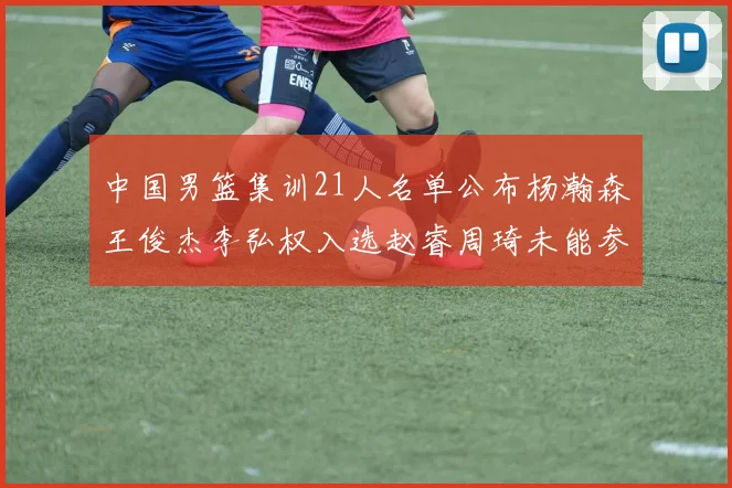 中国男篮集训21人名单公布杨瀚森王俊杰李弘权入选赵睿周琦未能参加