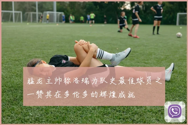 猛龙主帅称洛瑞为队史最佳球员之一赞其在多伦多的辉煌成就