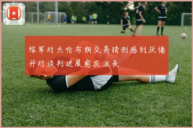 绿军对杰伦布朗交易猜测感到厌倦并对谈判进展愈发沮丧