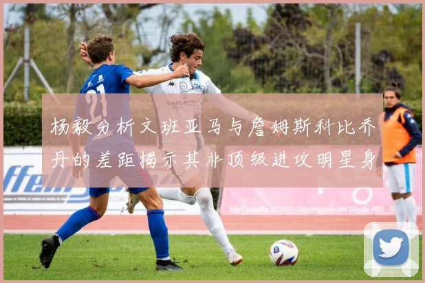 杨毅分析文班亚马与詹姆斯科比乔丹的差距揭示其非顶级进攻明星身份